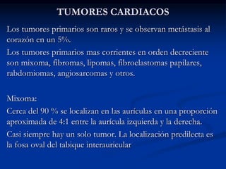 TUMORES CARDIACOS
Los tumores primarios son raros y se observan metástasis al
corazón en un 5%.
Los tumores primarios mas corrientes en orden decreciente
son mixoma, fibromas, lipomas, fibroelastomas papilares,
rabdomiomas, angiosarcomas y otros.
Mixoma:
Cerca del 90 % se localizan en las aurículas en una proporción
aproximada de 4:1 entre la aurícula izquierda y la derecha.
Casi siempre hay un solo tumor. La localización predilecta es
la fosa oval del tabique interauricular
 