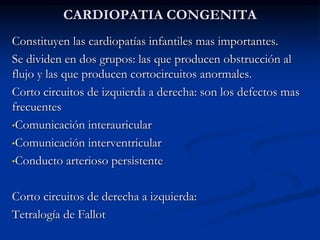 CARDIOPATIA CONGENITA
Constituyen las cardiopatías infantiles mas importantes.
Se dividen en dos grupos: las que producen obstrucción al
flujo y las que producen cortocircuitos anormales.
Corto circuitos de izquierda a derecha: son los defectos mas
frecuentes
•Comunicación interauricular
•Comunicación interventricular
•Conducto arterioso persistente
Corto circuitos de derecha a izquierda:
Tetralogía de Fallot
 