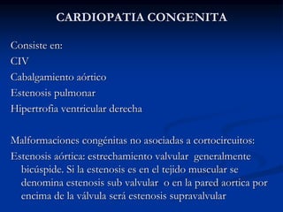 CARDIOPATIA CONGENITA
Consiste en:
CIV
Cabalgamiento aórtico
Estenosis pulmonar
Hipertrofia ventricular derecha
Malformaciones congénitas no asociadas a cortocircuitos:
Estenosis aórtica: estrechamiento valvular generalmente
bicúspide. Si la estenosis es en el tejido muscular se
denomina estenosis sub valvular o en la pared aortica por
encima de la válvula será estenosis supravalvular
 