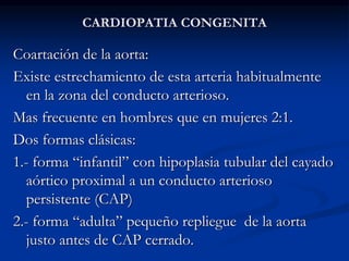 CARDIOPATIA CONGENITA
Coartación de la aorta:
Existe estrechamiento de esta arteria habitualmente
en la zona del conducto arterioso.
Mas frecuente en hombres que en mujeres 2:1.
Dos formas clásicas:
1.- forma “infantil” con hipoplasia tubular del cayado
aórtico proximal a un conducto arterioso
persistente (CAP)
2.- forma “adulta” pequeño repliegue de la aorta
justo antes de CAP cerrado.
 