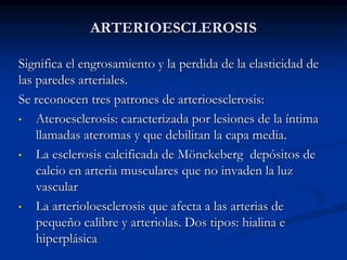 ARTERIOESCLEROSIS
Significa el engrosamiento y la perdida de la elasticidad de
las paredes arteriales.
Se reconocen tres patrones de arterioesclerosis:
• Ateroesclerosis: caracterizada por lesiones de la íntima
llamadas ateromas y que debilitan la capa media.
• La esclerosis calcificada de Mönckeberg depósitos de
calcio en arteria musculares que no invaden la luz
vascular
• La arterioloesclerosis que afecta a las arterias de
pequeño calibre y arteriolas. Dos tipos: hialina e
hiperplásica
 