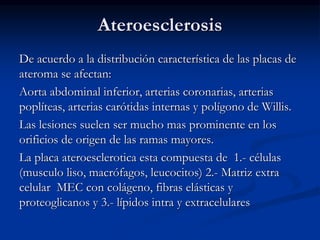 Ateroesclerosis
De acuerdo a la distribución característica de las placas de
ateroma se afectan:
Aorta abdominal inferior, arterias coronarias, arterias
poplíteas, arterias carótidas internas y polígono de Willis.
Las lesiones suelen ser mucho mas prominente en los
orificios de origen de las ramas mayores.
La placa ateroesclerotica esta compuesta de 1.- células
(musculo liso, macrófagos, leucocitos) 2.- Matriz extra
celular MEC con colágeno, fibras elásticas y
proteoglicanos y 3.- lípidos intra y extracelulares
 