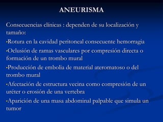 ANEURISMA
Consecuencias clínicas : dependen de su localización y
tamaño:
•Rotura en la cavidad peritoneal consecuente hemorragia
•Oclusión de ramas vasculares por compresión directa o
formación de un trombo mural
•Producción de embolia de material ateromatoso o del
trombo mural
•Afectación de estructura vecina como compresión de un
uréter o erosión de una vertebra
•Aparición de una masa abdominal palpable que simula un
tumor
 