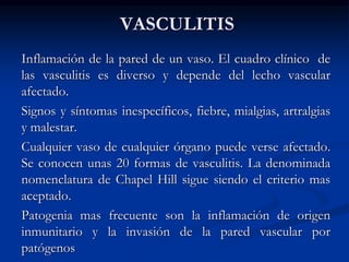 VASCULITIS
Inflamación de la pared de un vaso. El cuadro clínico de
las vasculitis es diverso y depende del lecho vascular
afectado.
Signos y síntomas inespecíficos, fiebre, mialgias, artralgias
y malestar.
Cualquier vaso de cualquier órgano puede verse afectado.
Se conocen unas 20 formas de vasculitis. La denominada
nomenclatura de Chapel Hill sigue siendo el criterio mas
aceptado.
Patogenia mas frecuente son la inflamación de origen
inmunitario y la invasión de la pared vascular por
patógenos
 