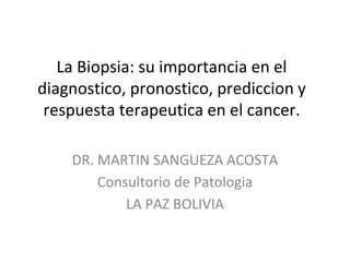 La Biopsia: su importancia en el
diagnostico, pronostico, prediccion y
respuesta terapeutica en el cancer.
DR. MARTIN SANGUEZA ACOSTA
Consultorio de Patologia
LA PAZ BOLIVIA
 