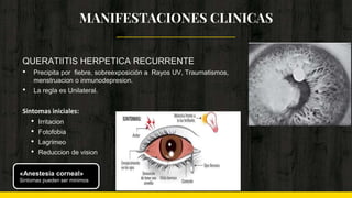 QUERATIITIS HERPETICA RECURRENTE
• Precipita por fiebre, sobreexposición a Rayos UV, Traumatismos,
menstruacion o inmunodepresion.
• La regla es Unilateral.
Sintomas iniciales:
• Irritacion
• Fotofobia
• Lagrimeo
• Reduccion de vision
MANIFESTACIONES CLINICAS
«Anestesia corneal»
Sintomas pueden ser minimos
 