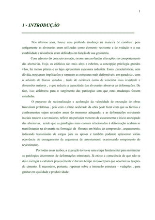 1
1 - INTRODUÇÃO
________________________________________________
Nos últimos anos, houve uma profunda mudança na maneira de construir, pois
antigamente as alvenarias eram utilizadas como elemento resistente e de vedação e a sua
estabilidade e resistência eram definidos em função de sua geometria.
Com advento do concreto armado, ocorreram profundas alterações no comportamento
das alvenarias. Hoje, os edifícios são mais altos e esbeltos, a concepção privilegia grandes
vãos, há menos pilares e as lajes apresentam espessura reduzida. Essas ,características, sem
dúvida, trouxeram implicações e tornaram as estruturas mais deformáveis, em paradoxo , com
o advento de blocos vazados , tanto de cerâmica como de concreto mais resistente e
dimensões maiores , o que reduziu a capacidade das alvenarias absorver as deformações. De
fato, isso colaborou para o surgimento das patologias sem que estas mudanças fossem
estudadas.
O processo de racionalização e aceleração da velocidade de execução de obras
trouxeram problemas , pois com o ritmo acelerado da obra pode fazer com que as fôrmas e
cimbramentos sejam retirados antes do momento adequado, e as deformações estruturais
iniciais tendem a ser maiores, reflete em períodos menores de escoramento e início antecipado
das alvenarias, sendo que as patologias mais comum relacionadas à deformação acabam se
manifestando na alvenaria na formação de fissuras em bielas de compressão , arqueamento,
indicando transmissão de cargas para os apoios e também podendo apresentar várias
ocorrência de esmagamento da argamassa de assentamento ocasionando rompimento do
revestimento.
Por todas essas razões, a execução torna-se uma etapa fundamental para minimizar
as patologias decorrentes de deformações estruturais. Já existe a consciência de que não se
deve carregar a estrutura precocemente e dar um tempo razoável para que ocorram as reações
do cimento. È necessário, portanto, repensar sobre a interação estrutura – vedações , para
ganhar em qualidade e produtividade.
 
