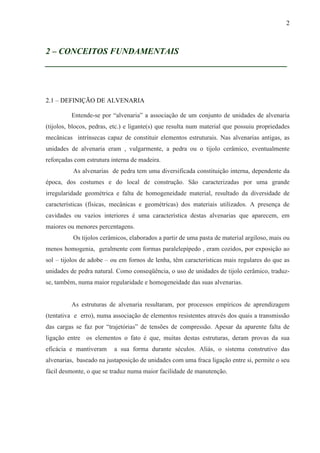 2
2 – CONCEITOS FUNDAMENTAIS
__________________________________________________
2.1 – DEFINIÇÃO DE ALVENARIA
Entende-se por “alvenaria” a associação de um conjunto de unidades de alvenaria
(tijolos, blocos, pedras, etc.) e ligante(s) que resulta num material que possuiu propriedades
mecânicas intrínsecas capaz de constituir elementos estruturais. Nas alvenarias antigas, as
unidades de alvenaria eram , vulgarmente, a pedra ou o tijolo cerâmico, eventualmente
reforçadas com estrutura interna de madeira.
As alvenarias de pedra tem uma diversificada constituição interna, dependente da
época, dos costumes e do local de construção. São caracterizadas por uma grande
irregularidade geométrica e falta de homogeneidade material, resultado da diversidade de
características (físicas, mecânicas e geométricas) dos materiais utilizados. A presença de
cavidades ou vazios interiores é uma característica destas alvenarias que aparecem, em
maiores ou menores percentagens.
Os tijolos cerâmicos, elaborados a partir de uma pasta de material argiloso, mais ou
menos homogenia, geralmente com formas paralelepípedo , eram cozidos, por exposição ao
sol – tijolos de adobe – ou em fornos de lenha, têm características mais regulares do que as
unidades de pedra natural. Como conseqüência, o uso de unidades de tijolo cerâmico, traduz-
se, também, numa maior regularidade e homogeneidade das suas alvenarias.
As estruturas de alvenaria resultaram, por processos empíricos de aprendizagem
(tentativa e erro), numa associação de elementos resistentes através dos quais a transmissão
das cargas se faz por “trajetórias” de tensões de compressão. Apesar da aparente falta de
ligação entre os elementos o fato é que, muitas destas estruturas, deram provas da sua
eficácia e mantiveram a sua forma durante séculos. Aliás, o sistema construtivo das
alvenarias, baseado na justaposição de unidades com uma fraca ligação entre si, permite o seu
fácil desmonte, o que se traduz numa maior facilidade de manutenção.
 