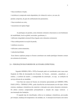 7
• fraca resistência à tração;
• resistência à compressão muito dependente, do volume de vazios e, no caso, de
paredes compostas, do grau de confinamento dos paramentos;
• fraca resistência ao corte;
• mecanismos de ruptura frágil.
As patologias em paredes, como elemento estrutural, relacionam-se com fenômenos
de instabilidade, local ou global, associados, geralmente, à:
• deficiente integridade estrutural (fraca ligação entre elementos estruturais);
• fraco embeiçamento na secção da parede;
• esbelteza excessiva;
• deficiente contraventamento;
• reduzida ductilidade.
Esses fatores explicam porque as fissuras constituem um estado patológico bastante comum
em estruturas de alvenaria.
2.6 – FISSURAÇÃO DAS PAREDES DE ALVENARIA ESTRUTURAL
Segundo GRIMM (1988 a 1997)a fissuração pode ser considerada como causa mais
freqüente de falha de desempenho da alvenaria. As fissuras , entretanto , prejudicam , a
estética , o conforto do usuário , a estanqueidade da construção , ou seja, as condições de
serviços deixam de ser atendidas.
Com base nas causas de fissuras em alvenarias apresentadas por GRIMM (1988),
PAGE (1993) e THOMAZ (1998) , pode classificá-las em basicamente em três tipos: efeitos
externos, mudanças volumétricas dos materiais e interação com outros elementos estruturais.
Os efeitos externos compreendem principalmente a atuação das cargas variáveis e
movimentação das fundações .
O segundo tipo de classificação, refere-se às mudanças volumétricas, provocadas
por retração, mudanças de temperatura e de umidade, etc. A interação da alvenaria com outros
 