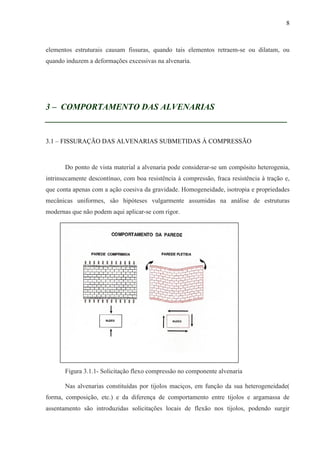 8
elementos estruturais causam fissuras, quando tais elementos retraem-se ou dilatam, ou
quando induzem a deformações excessivas na alvenaria.
3 – COMPORTAMENTO DAS ALVENARIAS
__________________________________________________
3.1 – FISSURAÇÃO DAS ALVENARIAS SUBMETIDAS À COMPRESSÃO
Do ponto de vista material a alvenaria pode considerar-se um compósito heterogenia,
intrinsecamente descontínuo, com boa resistência à compressão, fraca resistência à tração e,
que conta apenas com a ação coesiva da gravidade. Homogeneidade, isotropia e propriedades
mecânicas uniformes, são hipóteses vulgarmente assumidas na análise de estruturas
modernas que não podem aqui aplicar-se com rigor.
Figura 3.1.1- Solicitação flexo compressão no componente alvenaria
Nas alvenarias constituídas por tijolos maciços, em função da sua heterogeneidade(
forma, composição, etc.) e da diferença de comportamento entre tijolos e argamassa de
assentamento são introduzidas solicitações locais de flexão nos tijolos, podendo surgir
 
