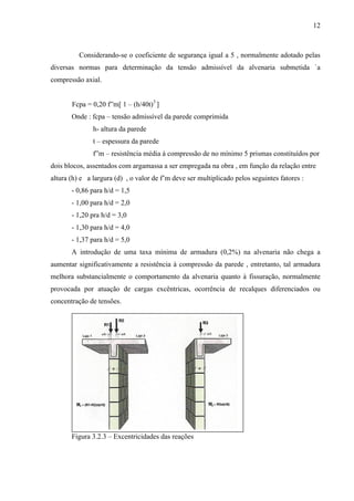 12
Considerando-se o coeficiente de segurança igual a 5 , normalmente adotado pelas
diversas normas para determinação da tensão admissível da alvenaria submetida `a
compressão axial.
Fcpa = 0,20 f”m[ 1 – (h/40t)3
]
Onde : fcpa – tensão admissível da parede comprimida
h- altura da parede
t – espessura da parede
f”m – resistência média à compressão de no mínimo 5 prismas constituídos por
dois blocos, assentados com argamassa a ser empregada na obra , em função da relação entre
altura (h) e a largura (d) , o valor de f’m deve ser multiplicado pelos seguintes fatores :
- 0,86 para h/d = 1,5
- 1,00 para h/d = 2,0
- 1,20 pra h/d = 3,0
- 1,30 para h/d = 4,0
- 1,37 para h/d = 5,0
A introdução de uma taxa mínima de armadura (0,2%) na alvenaria não chega a
aumentar significativamente a resistência à compressão da parede , entretanto, tal armadura
melhora substancialmente o comportamento da alvenaria quanto à fissuração, normalmente
provocada por atuação de cargas excêntricas, ocorrência de recalques diferenciados ou
concentração de tensões.
Figura 3.2.3 – Excentricidades das reações
 