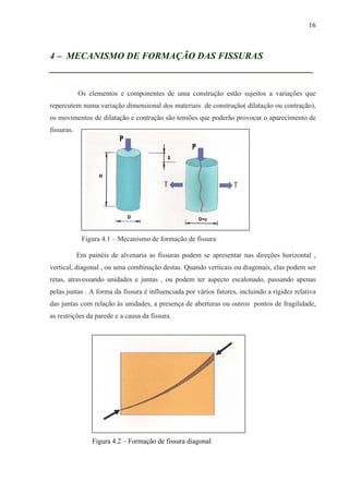 16
4 – MECANISMO DE FORMAÇÃO DAS FISSURAS
__________________________________________________
Os elementos e componentes de uma construção estão sujeitos a variações que
repercutem numa variação dimensional dos materiais de construção( dilatação ou contração),
os movimentos de dilatação e contração são tensões que poderão provocar o aparecimento de
fissuras.
Figura 4.1 – Mecanismo de formação de fissura
Em painéis de alvenaria as fissuras podem se apresentar nas direções horizontal ,
vertical, diagonal , ou uma combinação destas. Quando verticais ou diagonais, elas podem ser
retas, atravessando unidades e juntas , ou podem ter aspecto escalonado, passando apenas
pelas juntas . A forma da fissura é influenciada por vários fatores, incluindo a rigidez relativa
das juntas com relação às unidades, a presença de aberturas ou outros pontos de fragilidade,
as restrições da parede e a causa da fissura.
Figura 4.2 – Formação de fissura diagonal
 