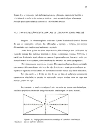 19
físicas, deve se conhecer o ciclo de temperatura a que está sujeito e determinar também a
velocidade de ocorrência das mudanças térmicas , como no caso de alguns selantes que
possuem pouca capacidade de acomodação a movimentos bruscos.
4.1.2 – MOVIMENTAÇÃO TÉRMICA DA LAJE DE COBERTURA SOBRE PAREDES
Em geral , as coberturas planas estão mais expostas às mudanças térmicas naturais
do que os paramentos verticais das edificações , ocorrem , portanto, movimentos
diferenciados entre os elementos horizontais e verticais.
Além disso, podem ser mais intensificados pelas diferenças nos coeficientes de
expansão térmica dos materiais construtivos desses componentes. Segundo CHAND, o
coeficiente de dilatação térmica linear do concreto é aproximadamente duas vezes maior que
o das alvenarias de uso corrente, considerando-se aí a influência das juntas de argamassa.
Deve-se considerar também que ocorrem diferenças significativas de movimentação
entre as superfícies superiores e inferiores das lajes de cobertura , sendo que normalmente as
superfícies superiores são solicitadas por movimentações mais bruscas e de maior intensidade.
Por estas razões , e devido ao fato de que as lajes de cobertura normalmente
encontram-se vinculadas às paredes de sustentação, surgem tensões tanto no corpo das
paredes , quanto nas lajes .
Teoricamente, as tensões de origem térmica são nulas nos pontos centrais das lajes ,
crescendo proporcionalmente em direção aos bordos onde atingem seu ponto máximo.
Figura 4.6 – Propagação das tensões numa laje de cobertura com bordos
vinculados devido a efeitos térmicos
 