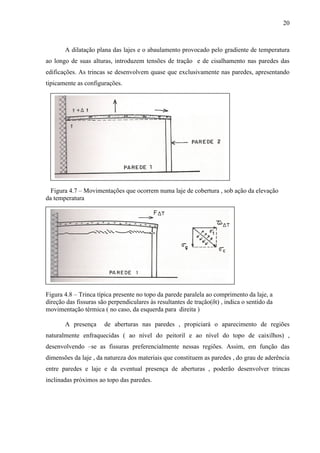 20
A dilatação plana das lajes e o abaulamento provocado pelo gradiente de temperatura
ao longo de suas alturas, introduzem tensões de tração e de cisalhamento nas paredes das
edificações. As trincas se desenvolvem quase que exclusivamente nas paredes, apresentando
tipicamente as configurações.
Figura 4.7 – Movimentações que ocorrem numa laje de cobertura , sob ação da elevação
da temperatura
Figura 4.8 – Trinca típica presente no topo da parede paralela ao comprimento da laje, a
direção das fissuras são perpendiculares às resultantes de tração(δt) , indica o sentido da
movimentação térmica ( no caso, da esquerda para direita )
A presença de aberturas nas paredes , propiciará o aparecimento de regiões
naturalmente enfraquecidas ( ao nível do peitoril e ao nível do topo de caixilhos) ,
desenvolvendo –se as fissuras preferencialmente nessas regiões. Assim, em função das
dimensões da laje , da natureza dos materiais que constituem as paredes , do grau de aderência
entre paredes e laje e da eventual presença de aberturas , poderão desenvolver trincas
inclinadas próximos ao topo das paredes.
 
