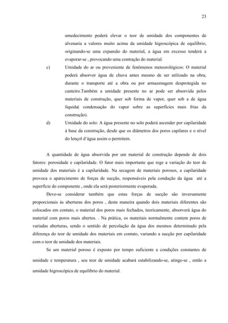 23
umedecimento poderá elevar o teor de umidade dos componentes de
alvenaria a valores muito acima da umidade higroscópica de equilíbrio,
originando-se uma expansão do material, a água em excesso tenderá a
evaporar-se , provocando uma contração do material.
c) Umidade do ar ou proveniente de fenômenos meteorológicos: O material
poderá absorver água de chuva antes mesmo de ser utilizado na obra,
durante o transporte até a obra ou por armazenagem desprotegida no
canteiro.Também a umidade presente no ar pode ser absorvida pelos
materiais de construção, quer sob forma de vapor, quer sob a de água
líquida( condensação do vapor sobre as superfícies mais frias da
construção).
d) Umidade do solo: A água presente no solo poderá ascender por capilaridade
à base da construção, desde que os diâmetros dos poros capilares e o nível
do lençol d’água assim o permitem.
A quantidade de água absorvida por um material de construção depende de dois
fatores: porosidade e capilaridade. O fator mais importante que rege a variação do teor de
umidade dos materiais é a capilaridade. Na secagem de materiais porosos, a capilaridade
provoca o aparecimento de forças de sucção, responsáveis pela condução da água até a
superfície do componente , onde ela será posteriormente evaporada.
Deve-se considerar também que estas forças de sucção são inversamente
proporcionais às aberturas dos poros , desta maneira quando dois materiais diferentes são
colocados em contato, o material dos poros mais fechados, teoricamente, absorverá água do
material com poros mais abertos. . Na prática, os materiais normalmente contem poros de
variadas aberturas, sendo o sentido de percolação da água dos mesmos determinado pela
diferença do teor de umidade dos materiais em contato, variando a sucção por capilaridade
com o teor de umidade dos materiais.
Se um material poroso é exposto por tempo suficiente a condições constantes de
umidade e temperatura , seu teor de umidade acabará estabilizando-se, atinge-se , então a
umidade higroscópica de equilíbrio do material.
 