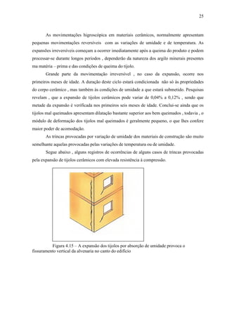 25
As movimentações higroscópica em materiais cerâmicos, normalmente apresentam
pequenas movimentações reversíveis com as variações de umidade e de temperatura. As
expansões irreversíveis começam a ocorrer imediatamente após a queima do produto e podem
processar-se durante longos períodos , dependerão da natureza dos argilo minerais presentes
ma matéria – prima e das condições de queima do tijolo.
Grande parte da movimentação irreversível , no caso da expansão, ocorre nos
primeiros meses de idade. A duração deste ciclo estará condicionada não só às propriedades
do corpo cerâmico , mas também às condições de umidade a que estará submetido. Pesquisas
revelam , que a expansão de tijolos cerâmicos pode variar de 0,04% a 0,12% , sendo que
metade da expansão é verificada nos primeiros seis meses de idade. Conclui-se ainda que os
tijolos mal queimados apresentam dilatação bastante superior aos bem queimados , todavia , o
módulo de deformação dos tijolos mal queimados é geralmente pequeno, o que lhes confere
maior poder de acomodação.
As trincas provocadas por variação de umidade dos materiais de construção são muito
semelhante aquelas provocadas pelas variações de temperatura ou de umidade.
Segue abaixo , alguns registros de ocorrências de alguns casos de trincas provocadas
pela expansão de tijolos cerâmicos com elevada resistência à compressão.
Figura 4.15 – A expansão dos tijolos por absorção de umidade provoca o
fissuramento vertical da alvenaria no canto do edifício
 