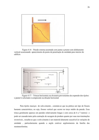 26
Figura 4.16 – Parede externa assentada com juntas a prumo sem alinhamento
vertical ocasionando aparecimento de ponto de penetração de umidade para interior do
edifício.
Figura 4.17 – Trincas horizontais na alvenaria provenientes da expansão dos tijolos:
o painel é solicitado à compressão na direção horizontal
Para tijolos maciços de solo-cimento , constata-se que na prática um tipo de fissura
bastante característico, ou seja, fissura vertical que ocorre no terço médio da parede. Essa
trinca geralmente aparece em paredes relativamente longas ( com cerca de 6 a 7 metros) e
pode ser causada tanto pela contração de secagem do produto quanto por suas movimentações
reversíveis , ressalta-se que o solo-cimento é um material altamente suscetível às variações de
umidade , particularmente quando a argila contiver argilominerais da família das
montmorilonitas.
 