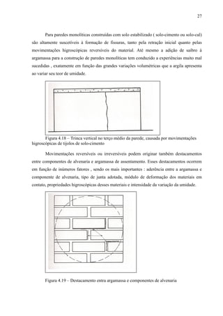 27
Para paredes monolíticas construídas com solo estabilizado ( solo-cimento ou solo-cal)
são altamente suscetíveis à formação de fissuras, tanto pela retração inicial quanto pelas
movimentações higroscópicas reversíveis do material. Até mesmo a adição de saibro à
argamassa para a construção de paredes monolíticas tem conduzido a experiências muito mal
sucedidas , exatamente em função das grandes variações volumétricas que a argila apresenta
ao variar seu teor de umidade.
Figura 4.18 – Trinca vertical no terço médio da parede, causada por movimentações
higroscópicas de tijolos de solo-cimento
Movimentações reversíveis ou irreversíveis podem originar também destacamentos
entre componentes de alvenaria e argamassa de assentamento. Esses destacamentos ocorrem
em função de inúmeros fatores , sendo os mais importantes : aderência entre a argamassa e
componente de alvenaria, tipo de junta adotada, módulo de deformação dos materiais em
contato, propriedades higroscópicas desses materiais e intensidade da variação da umidade.
Figura 4.19 – Destacamento entra argamassa e componentes de alvenaria
 