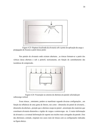 30
Figura 4.23- Ruptura localizada da alvenaria sob o ponto de aplicação da carga e
propagação de fissuras a partir desse ponto
Nos painéis de alvenaria onde existem aberturas , as trincas formam-se a partir dos
vértices dessa abertura e sob o peitoril, teoricamente, em função do caminhamento das
isostáticas de compressão.
Figura 4.24- Fissuração no entorno de abertura em parede solicitada por
sobrecarga vertical
Essas trincas , entretanto, podem se manifestar segundo diversas configurações , em
função da influência de uma gama de fatores, tais como : dimensões do painel de alvenaria ,
dimensões da abertura , posição que a abertura ocupa no painel , anisotropia dos materiais que
constituem alvenaria dimensões e rigidez de vergas e contravergas etc. A maior deformação
da alvenaria e a eventual deformação do suporte nos trechos mais carregados da parede ( fora
das aberturas), contudo, originam nos casos reais de trincas com as configurações indicadas
na figura abaixo.
 