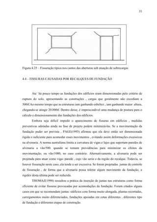31
Figura 4.25 – Fissuração típica nos cantos das aberturas sob atuação de sobrecargas
4.4 – FISSURAS CAUSADAS POR RECALQUES DE FUNDAÇÃO
Ate´ há pouco tempo as fundações dos edifícios eram dimensionadas pelo critério de
ruptura do solo, apresentando as construções , cargas que geralmente não excediam a
500tf.Ao mesmo tempo que as estruturas iam ganhando esbeltez , iam ganhando maior altura,
chegando-se atingir 20.000tf. Dentro desse, é imprescindível uma mudança de postura para o
cálculo e dimensionamento das fundações dos edifícios.
Embora seja difícil impedir o aparecimento de fissuras em edifícios , medidas
preventivas adotadas ainda na fase de projeto podem minimizá-las. Se a movimentação da
fundação puder ser prevista , PAGE(1993) afirmou que ela deve então ser dimensionada
rígida o suficiente para acomodar esses movimentos , evitando assim deformações excessivas
na alvenaria. A norma australiana limita a curvatura de vigas e lajes que suportam paredes de
alvenaria a vão/500. quando se tomam providências para minimizar os efeitos da
movimentação, ou vão/1000, no caso contrário. Alternativamente, a alvenaria pode ser
projetada para atuar como viga- parede , cujo vão seria o da região do recalque. Todavia, se
houver fissuração neste caso, ela tende a ser excessiva. Se forem projetadas juntas de controle
de fissuração , de forma que a alvenaria possa tolerar algum movimento da fundação, a
rigidez desta última pode ser reduzida.
THOMAZ(1998) ressaltou a prática da inserção de juntas nas estruturas como forma
eficiente de evitar fissuras provocadas por acomodações da fundação. Foram citados alguns
casos em que se recomendam juntas: edifícios com forma muito alongada, plantas recortadas,
carregamentos muito diferenciados, fundações apoiadas em cotas diferentes , diferentes tipo
de fundação e diferentes etapas de construção.
 