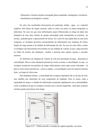33
- Dimensões e formato da placa carregada( placas quadradas, retangulares, circulares);
- Interferência de fundações vizinhas.
Os solos são constituídos basicamente por partículas sólidas , água , ar e material
orgânico. Sob efeitos de cargas externas, todos os solos, em maior ou menor proporção se
deformam. No caso em que estas deformações sejam diferenciadas ao longo do plano das
fundações de uma obra, tensões de grande intensidade serão introduzidas na estrutura da
mesma , podendo gerar o aparecimento de trincas. Se o solo for uma argila dura ou uma areia
compacta, os recalques decorrem essencialmente de deformações por mudança de forma,
função da carga atuante e do módulo de deformação do solo. No caso de solos fofos e moles
os recalques são basicamente provenientes da sua redução de volume, já que a água presente
no bulbo de tensões das fundações tenderá a percolar para regiões sujeitas a pressões
menores.
Ao fenômeno de mudança de volume do solo por percolação da água , denomina-se
consolidação. Para os solos altamente permeáveis como as areias, a consolidação, ou seja , os
recalques acontecem em períodos de tempo relativamente curtos após serem solicitados . Já
para os solos menos permeáveis , como as argilas , a consolidação ocorre de maneira bastante
lenta , ao longo de vários anos.
Para fundações diretas , a intensidade dos recalques dependerá não só do tipo de solo,
mas também das dimensões do com componente da fundação. Para as areias, onde a
capacidade de carga e o módulo de deformação aumentam rapidamente com a profundidade,
existe a tendência de que os recalques ocorram com a mesma magnitude , tanto para as placas
estreitas quanto para placas mais largas.
Figura 4.27 – Gráfico pressão x recalque de sapatas apoiadas em areias
 