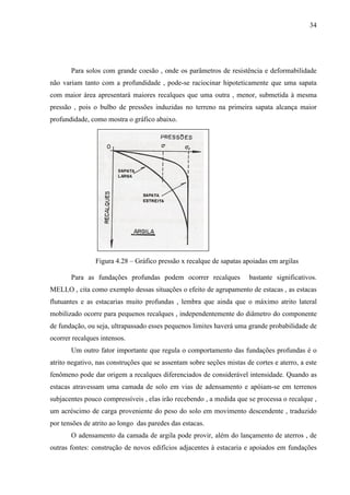 34
Para solos com grande coesão , onde os parâmetros de resistência e deformabilidade
não variam tanto com a profundidade , pode-se raciocinar hipoteticamente que uma sapata
com maior área apresentará maiores recalques que uma outra , menor, submetida à mesma
pressão , pois o bulbo de pressões induzidas no terreno na primeira sapata alcança maior
profundidade, como mostra o gráfico abaixo.
Figura 4.28 – Gráfico pressão x recalque de sapatas apoiadas em argilas
Para as fundações profundas podem ocorrer recalques bastante significativos.
MELLO , cita como exemplo dessas situações o efeito de agrupamento de estacas , as estacas
flutuantes e as estacarias muito profundas , lembra que ainda que o máximo atrito lateral
mobilizado ocorre para pequenos recalques , independentemente do diâmetro do componente
de fundação, ou seja, ultrapassado esses pequenos limites haverá uma grande probabilidade de
ocorrer recalques intensos.
Um outro fator importante que regula o comportamento das fundações profundas é o
atrito negativo, nas construções que se assentam sobre seções mistas de cortes e aterro, a este
fenômeno pode dar origem a recalques diferenciados de considerável intensidade. Quando as
estacas atravessam uma camada de solo em vias de adensamento e apóiam-se em terrenos
subjacentes pouco compressíveis , elas irão recebendo , a medida que se processa o recalque ,
um acréscimo de carga proveniente do peso do solo em movimento descendente , traduzido
por tensões de atrito ao longo das paredes das estacas.
O adensamento da camada de argila pode provir, além do lançamento de aterros , de
outras fontes: construção de novos edifícios adjacentes à estacaria e apoiados em fundações
 