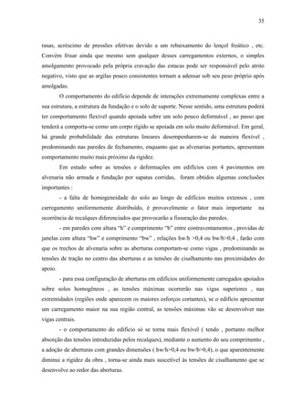 35
rasas, acréscimo de pressões efetivas devido a um rebaixamento do lençol freático , etc.
Convém frisar ainda que mesmo sem qualquer desses carregamentos externos, o simples
amolgamento provocado pela própria cravação das estacas pode ser responsável pelo atrito
negativo, visto que as argilas pouco consistentes tornam a adensar sob seu peso próprio após
amolgadas.
O comportamento do edifício depende de interações extremamente complexas entre a
sua estrutura, a estrutura da fundação e o solo de suporte. Nesse sentido, uma estrutura poderá
ter comportamento flexível quando apoiada sobre um solo pouco deformável , ao passo que
tenderá a comporta-se como um corpo rígido se apoiada em solo muito deformável. Em geral,
há grande probabilidade das estruturas lineares desempenharem-se de maneira flexível ,
predominando nas paredes de fechamento, enquanto que as alvenarias portantes, apresentam
comportamento muito mais próximo da rigidez.
Em estudo sobre as tensões e deformações em edifícios com 4 pavimentos em
alvenaria não armada e fundação por sapatas corridas, foram obtidos algumas conclusões
importantes :
- a falta de homogeneidade do solo ao longo de edifícios muitos extensos , com
carregamento uniformemente distribuído, é provavelmente o fator mais importante na
ocorrência de recalques diferenciados que provocarão a fissuração das paredes.
- em paredes com altura “h” e comprimento “b” entre contraventamentos , providas de
janelas com altura “hw” e comprimento “bw” , relações hw/h >0,4 ou bw/b>0,4 , farão com
que os trechos de alvenaria sobre as aberturas comportam-se como vigas , predominando as
tensões de tração no centro das aberturas e as tensões de cisalhamento nas proximidades do
apoio.
- para essa configuração de aberturas em edifícios uniformemente carregados apoiados
sobre solos homogêneos , as tensões máximas ocorrerão nas vigas superiores , nas
extremidades (regiões onde aparecem os maiores esforços cortantes), se o edifício apresentar
um carregamento maior na sua região central, as tensões máximas vão se desenvolver nas
vigas centrais.
- o comportamento do edifício só se torna mais flexível ( tendo , portanto melhor
absorção das tensões introduzidas pelos recalques), mediante o aumento do seu comprimento ,
a adoção de aberturas com grandes dimensões ( hw/h>0,4 ou bw/b>0,4), o que aparentemente
diminui a rigidez da obra , torna-se ainda mais suscetível às tensões de cisalhamento que se
desenvolve ao redor das aberturas.
 