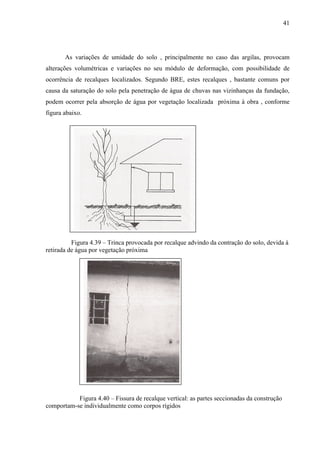 41
As variações de umidade do solo , principalmente no caso das argilas, provocam
alterações volumétricas e variações no seu módulo de deformação, com possibilidade de
ocorrência de recalques localizados. Segundo BRE, estes recalques , bastante comuns por
causa da saturação do solo pela penetração de água de chuvas nas vizinhanças da fundação,
podem ocorrer pela absorção de água por vegetação localizada próxima à obra , conforme
figura abaixo.
Figura 4.39 – Trinca provocada por recalque advindo da contração do solo, devida à
retirada de água por vegetação próxima
Figura 4.40 – Fissura de recalque vertical: as partes seccionadas da construção
comportam-se individualmente como corpos rígidos
 