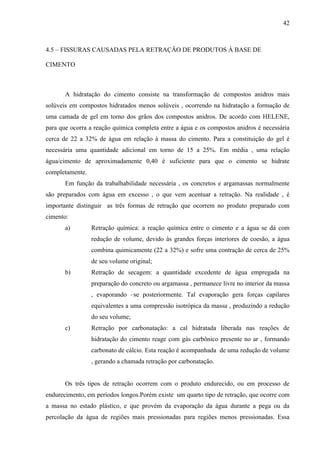 42
4.5 – FISSURAS CAUSADAS PELA RETRAÇÃO DE PRODUTOS À BASE DE
CIMENTO
A hidratação do cimento consiste na transformação de compostos anidros mais
solúveis em compostos hidratados menos solúveis , ocorrendo na hidratação a formação de
uma camada de gel em torno dos grãos dos compostos anidros. De acordo com HELENE,
para que ocorra a reação química completa entre a água e os compostos anidros é necessária
cerca de 22 a 32% de água em relação à massa do cimento. Para a constituição do gel é
necessária uma quantidade adicional em torno de 15 a 25%. Em média , uma relação
água/cimento de aproximadamente 0,40 é suficiente para que o cimento se hidrate
completamente.
Em função da trabalhabilidade necessária , os concretos e argamassas normalmente
são preparados com água em excesso , o que vem acentuar a retração. Na realidade , é
importante distinguir as três formas de retração que ocorrem no produto preparado com
cimento:
a) Retração química: a reação química entre o cimento e a água se dá com
redução de volume, devido às grandes forças interiores de coesão, a água
combina quimicamente (22 a 32%) e sofre uma contração de cerca de 25%
de seu volume original;
b) Retração de secagem: a quantidade excedente de água empregada na
preparação do concreto ou argamassa , permanece livre no interior da massa
, evaporando –se posteriormente. Tal evaporação gera forças capilares
equivalentes a uma compressão isotrópica da massa , produzindo a redução
do seu volume;
c) Retração por carbonatação: a cal hidratada liberada nas reações de
hidratação do cimento reage com gás carbônico presente no ar , formando
carbonato de cálcio. Esta reação é acompanhada de uma redução de volume
, gerando a chamada retração por carbonatação.
Os três tipos de retração ocorrem com o produto endurecido, ou em processo de
endurecimento, em períodos longos.Porém existe um quarto tipo de retração, que ocorre com
a massa no estado plástico, e que provém da evaporação da água durante a pega ou da
percolação da água de regiões mais pressionadas para regiões menos pressionadas. Essa
 