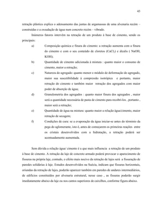 43
retração plástica explica o adensamento das juntas de argamassas de uma alvenaria recém –
construídas e a exsudação de água num concreto recém – vibrado.
Inúmeros fatores intervêm na retração de um produto à base de cimento, sendo os
principais:
a) Composição química e finura do cimento: a retração aumenta com a finura
do cimento e com o seu conteúdo de cloretos (CaCl2) e álcalis ( NaOH,
KOH);
b) Quantidade de cimento adicionada à mistura : quanto maior o consumo de
cimento, maior a retração;
c) Natureza do agregado: quanto menor o módulo de deformação do agregado,
maior sua suscetibilidade à compressão isotrópica e portanto, maior
retração do cimento e também maior retração dos agregados com maior
poder de absorção de água;
d) Granulometria dos agregados : quanto maior finura dos agregados , maior
será a quantidade necessária de pasta de cimento para recobri-los , portanto ,
maior será a retração;
e) Quantidade de água na mistura: quanto maior a relação água/cimento, maior
retração de secagem;
f) Condições de cura: se a evaporação da água iniciar-se antes do términio da
pega do aglomerante, isto é, antes de começarem os primeiras reações entre
os cristais desenvolvidos com a hidratação, a retração poderá ser
acentuadamente aumentada.
Sem dúvida a relação água/ cimento é a que mais influencia a retração de um produto
à base de cimento. A retração da laje de concreto armado poderá provocar o aparecimento de
fissuras na própria laje, contudo, o efeito mais nocivo da retração de lajes será a fissuração de
paredes solidárias à laje. Estudos desenvolvidos na Suécia, indicam que fissuras horizontais,
oriundas da retração de lajes, poderão aparecer também em paredes de andares intermediários,
de edifícios constituídos por alvenaria estrutural, nesse caso , as fissuras poderão surgir
imediatamente abaixo da laje ou nos cantos superiores de caixilhos, conforme figura abaixo.
 