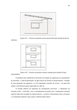 44
Figura 4.41 – Fissuras em paredes externa promovidas pela retração da laje de
cobertura
Figura 4.42 – Fissuras em paredes externas causadas pela retração de lajes
intermediárias
O problema mais significativo decorrente da retração de argamassas de assentamento
de alvenarias , é onde há penetração de água através de fissuras ou destacamentos , oriundas
do mau proporção da argamassa e ou da inadequada execução do serviço , em geral dão
origem a microfissuras quase imperceptível a olho nu .
O retração plástico da argamassa de assentamento provocará o abatimento da
alvenaria recém – construída , caso o encunhamento da parede com o componente estrutural
superior tenha sido carregado de maneira precoce , ocorrerá o destacamento entre a alvenaria
e o componente superior( viga ou laje), conforme figura abaixo.
 