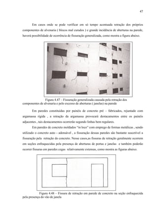 47
Em casos onde se pode verificar em só tempo acentuada retração dos próprios
componentes de alvenaria ( blocos mal curados ) e grande incidência de aberturas na parede,
haverá possibilidade de ocorrência de fissuração generalizada, como mostra a figura abaixo.
Figura 4.47 – Fissuração generalizada causada pela retração dos
componentes de alvenaria e pelo excesso de aberturas ( janelas) na parede
Em paredes constituídas por painéis de concreto pré – fabricados, rejuntado com
argamassa rígida , a retração da argamassa provocará destacamentos entre os painéis
adjacentes , tais destacamentos ocorrerão segundo linhas bem regulares.
Em paredes de concreto moldados “in loco” com emprego de formas metálicas , sendo
utilizado o concreto auto - adensável , a fissuração dessas paredes são bastante suscetível a
fissuração pela retração do concreto. Nesse casos,as fissuras de retração geralmente ocorrem
em seções enfraquecidas pela presença de aberturas de portas e janelas e também poderão
ocorrer fissuras em paredes cegas relativamente extensas, como mostra as figuras abaixo.
Figura 4.48 – Fissura de retração em parede de concreto na seção enfraquecida
pela presença do vão de janela
 