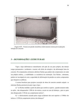 48
Figura 4.49 – Fissura em parede monolítica relativamente extensa provocada pela
retração do concreto
5 – DEFORMAÇÕES ESTRUTURAIS
__________________________________________________
Vigas e lajes deformam-se naturalmente sob ação do seu peso próprio, das demais
cargas permanentes e acidentais e mesmo sob efeito da retração e da deformação lenta do
concreto. Os componentes estruturais admitem flechas que podem não comprometer em nada
sua própria estética , a estabilidade e a resistência da construção. Tais flechas , entretanto,
podem ser incompatíveis com a capacidade de deformação de paredes ou outros componentes
que integram os edifícios.
A norma brasileira para projetos execução de obras de concreto armado estipula as
máximas flechas permissíveis para vigas e lajes :
a) “ as flechas medidas a partir do plano que contém os apoios , quando atuarem todas
as ações , não ultrapassarão 1/300 do vão teórico, exceto no caso de balanços , para os quais
não ultrapassarão 1/150 do seu comprimento teórico”;
b) “ o deslocamento causado pelas cargas acidentais não será superior a 1/500do vão
teórico e 1/250 do comprimento teórico dos balanços”
 