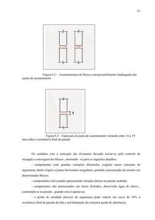 57
Figura 6.2 – Assentamentos de blocos com preenchimento inadequado das
juntas de assentamento
Figura 6.3 – Espessura da junta de assentamento variando entre 16 a 19
mm reduz a resistência final da parede
Os cuidados com a execução das alvenarias deverão iniciar-se pelo controle de
recepção a estocagem dos blocos , atentando –se para os seguintes detalhes:
- componentes com grandes variações dimensões exigirão maior consumo de
argamassa, darão origem a juntas horizontais irregulares, gerando concentração de tensões em
determinados blocos;
- componentes mal curados apresentarão retração intensa na parede acabada;
- componentes não armazenados em locais fechados, absorverão água de chuva ,
contraindo-se na parede , quando esta evaporar-se;
- a perda de umidade precoce da argamassa pode reduzir em cerca de 10% a
resistência final da parede devido a má hidratação do cimento( perda de aderência).
 