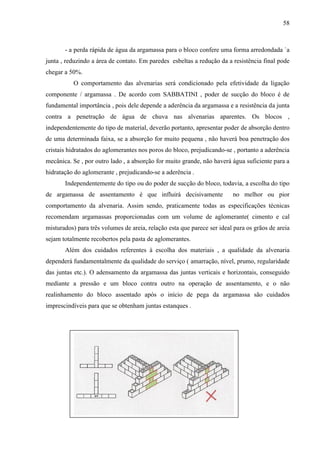 58
- a perda rápida de água da argamassa para o bloco confere uma forma arredondada `a
junta , reduzindo a área de contato. Em paredes esbeltas a redução da a resistência final pode
chegar a 50%.
O comportamento das alvenarias será condicionado pela efetividade da ligação
componente / argamassa . De acordo com SABBATINI , poder de sucção do bloco é de
fundamental importância , pois dele depende a aderência da argamassa e a resistência da junta
contra a penetração de água de chuva nas alvenarias aparentes. Os blocos ,
independentemente do tipo de material, deverão portanto, apresentar poder de absorção dentro
de uma determinada faixa, se a absorção for muito pequena , não haverá boa penetração dos
cristais hidratados do aglomerantes nos poros do bloco, prejudicando-se , portanto a aderência
mecânica. Se , por outro lado , a absorção for muito grande, não haverá água suficiente para a
hidratação do aglomerante , prejudicando-se a aderência .
Independentemente do tipo ou do poder de sucção do bloco, todavia, a escolha do tipo
de argamassa de assentamento é que influirá decisivamente no melhor ou pior
comportamento da alvenaria. Assim sendo, praticamente todas as especificações técnicas
recomendam argamassas proporcionadas com um volume de aglomerante( cimento e cal
misturados) para três volumes de areia, relação esta que parece ser ideal para os grãos de areia
sejam totalmente recobertos pela pasta de aglomerantes.
Além dos cuidados referentes à escolha dos materiais , a qualidade da alvenaria
dependerá fundamentalmente da qualidade do serviço ( amarração, nível, prumo, regularidade
das juntas etc.). O adensamento da argamassa das juntas verticais e horizontais, conseguido
mediante a pressão e um bloco contra outro na operação de assentamento, e o não
realinhamento do bloco assentado após o início de pega da argamassa são cuidados
imprescindíveis para que se obtenham juntas estanques .
 