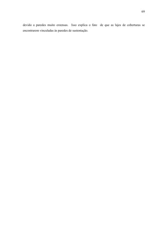69
devido a paredes muito extensas. Isso explica o fato de que as lajes de coberturas se
encontrarem vinculadas às paredes de sustentação.
 
