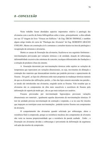 70
8 - CONCLUSÃO
__________________________________________________
Neste trabalho foram abordados aspectos importantes relativo à patologia das
alvenarias com o auxílio de fontes bibliográficas sobre o tema , principalmente a obra editada
em sua 12º tiragem do livro “Trincas em Edifícios “ do Eng. ÉRCIO THOMAZ, e também
alguns artigo tirados do curso de “Patologia das Alvenaria” do Eng. ROBERTO ARAÚJO
COELHO , Mestre em construção civil e estruturas e consultor técnico na área de patologias e
recuperação de estruturas e alvenarias.
Dentre as causas de fissuração das alvenarias, focalizou-se nos seguintes fenômenos :
movimentações provocadas por variações térmicas e de umidade, atuação de sobrecargas,
deformabilidade excessiva das estruturas de concreto, recalques diferenciados das fundações e
a retração de produtos à base de cimento.
A fissuração decorrente por movimentações térmicas estão sujeitos as variações de
temperatura que repercutem em variações dimensionais, ou seja, movimentos de dilatação e
contração dos materiais que desencadeiam tensões que poderão provocar o aparecimento de
fissuras . Em geral , as lajes de coberturas estão mais propensas às mudanças térmicas naturais
do que as alvenarias das edificações, porém , o fato das lajes estarem ancoradas nas paredes ,
as tensão são introduzidas nas alvenarias, surgindo assim as fissuras. Vale ressaltar que as
alvenarias são os componentes da obra mais suscetíveis a ocorrência de fissuras pela
deformação do suporte,de modo que , são as que mais realçam aos usuários.
Fissuras provocadas por movimentação higroscópica provocam variações
dimensionais nos materiais , igualmente aquelas decorrentes de movimentações térmicas. O
teor de umidade provoca movimentação de contração e expansão, e se no caso há vínculos
que impeçam ou restrinjam essas movimentações , poderão ocorrer fissuras nos componentes
de alvenaria.
O comportamento das alvenarias quando solicitada por sobrecargas, altera a
resistência final à compressão, porque as resistência mecânica dos componentes de alvenaria
não varia na mesma proporcionalidade que a resistência da parede acabada . Então , a
fissuração em alvenarias devidas a sobrecargas é proveniente da deformação da argamassa
sob ação das tensões de compressão.
 