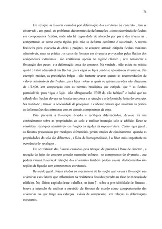 71
Em relação as fissuras causadas por deformação das estruturas de concreto , tem se
observado , em geral , os problemas decorrentes de deformações , como ocorrência de flechas
em componentes fletidos, onde não há capacidade de absorção por parte das alvenarias ,
comportando-se como corpo rígido, pois não se deforma conforme é solicitado. A norma
brasileira para execução de obras e projetos de concreto armado estipula flechas máximas
admissíveis, mas na prática , os casos de fissuras em alvenaria provocadas pelas flechas dos
componentes estruturais , são verificadas apenas no regime elástico , sem considerar a
fissuração das peças e a deformação lenta do concreto. Na verdade , não existe na prática
qual é o valor admissível das flechas , para vigas ou lajes , onde se apoiarão as alvenarias. Um
exemplo prático, as prescrições belgas , são bastante severas quanto as recomendações de
valores admissíveis das flechas , para lajes sobre as quais se apóiam paredes não ultrapasse
de 1/2.500, em comparação com as normas brasileiras que estipula que “ as flechas
permissíveis para vigas e lajes não ultrapassarão 1/300 do vão teórico” e inclui que no
cálculo das flechas deverá ser levada em conta a a retração e a deformação lenta do concreto.
Na realidade , tem-se a necessidade de pesquisar e elaborar estudos que mostram na prática
as deformações das estruturas com os demais componentes da obra.
Para prevenir a fissuração devida a recalques diferenciados, deve-se ter um
conhecimento sobre as propriedades do solo e analisar interação solo e edifício. Deve-se
considerar recalques admissíveis em função da rigidez da superestrutura. Como regra geral ,
as fissuras provocadas por recalques diferenciais geram tensões de cisalhamento quando as
propriedades do solo são diferentes , a falta de homogeneidade, é o fator mais importante na
ocorrência de recalques .
Em se tratando das fissuras causadas pela retração de produtos à base de cimento , a
retração de lajes de concreto armado transmite esforços no componente de alvenaria , que
podem causar fissuras.A retração das alvenarias também podem causar destacamentos nas
regiões de ligação com componentes estruturais.
De modo geral , foram citados os mecanismo de formação que levam a fissuração nas
alvenarias e os fatores que influenciam na resistência final das paredes na fase de execução de
edifícios. No último capítulo desse trabalho, no item 7 , sobre a previsibilidade de fissuras ,
houve a intenção de analisar a previsão de fissuras de acordo como comportamento das
alvenarias no que tange aos esforços axiais de compressão em relação as deformações
estruturais.
 