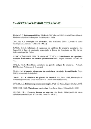 72
9 – REFERÊNCIAS BIBLIOGRÁFICAS
__________________________________________________
THOMAZ, E. Trincas em edifícios . São Paulo,2007. (Escola Politécnica da Universidade de
São Paulo - Instituto de Pesquisas Tecnológicas – 1989).
COELHO, R.A. Patologias das alvenarias. Belo Horizonte, 2008 ( Apostila do curso
Patologia das Alvenarias , CREAMG- IMEC)
JUNIOR, O.G.H, Influência de recalques em edifícios de alvenaria estrutural. São
Paulo,2002 ( Tese de doutorado apresentada `a Escola de Engenharia de São Carlos-
Universidade de São Paulo).
ASSOCIAÇÃO BRASILEIRA DE NORMAS TÉCNICAS. Procedimentos para projeto e
execução de estruturas de concreto pré-moldados.1983 ( Projeto de norma 2:03.06-006-
/83).
ROQUE, J.C.A, Reabilitação estrutural de paredes antigas de alvenaria. Portugal,
2003(Instituto Politécnico de Bragança ).
SILVA, J.M, Alvenarias não estruturais patologias e estratégias de reabilitação. Porto,
2002 (Universidade de Coimbra).
GOMES, N.S. A resistência das paredes de alvenaria. São Paulo, 1983( Dissertação de
mestrado apresentada à Escola Politécnica da Universidade de São Paulo).
BORGES, A.C. Prática das pequenas construções. 6ª ed. São Paulo, Edgard Blucher , 1972.
PETRUCCI, E.G.R. Materiais de construções. 6ª ed. Porto Alegre, Editora Globo, 1982.
HELENE, P.R.L. Estrutura interna do concreto. São Paulo, 1980(Apostila do curso
patologia das Construções de Concreto, FDTE/EPUSP/IPT).
 