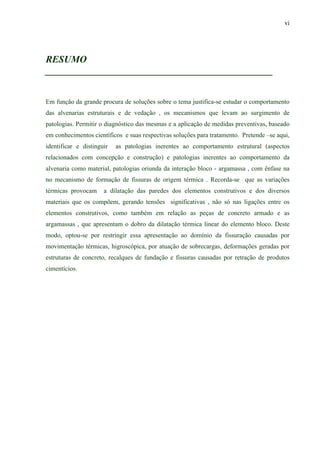 vi
RESUMO
_______________________________________________
Em função da grande procura de soluções sobre o tema justifica-se estudar o comportamento
das alvenarias estruturais e de vedação , os mecanismos que levam ao surgimento de
patologias. Permitir o diagnóstico das mesmas e a aplicação de medidas preventivas, baseado
em conhecimentos científicos e suas respectivas soluções para tratamento. Pretende –se aqui,
identificar e distinguir as patologias inerentes ao comportamento estrutural (aspectos
relacionados com concepção e construção) e patologias inerentes ao comportamento da
alvenaria como material, patologias oriunda da interação bloco - argamassa , com ênfase na
no mecanismo de formação de fissuras de origem térmica . Recorda-se que as variações
térmicas provocam a dilatação das paredes dos elementos construtivos e dos diversos
materiais que os compõem, gerando tensões significativas , não só nas ligações entre os
elementos construtivos, como também em relação as peças de concreto armado e as
argamassas , que apresentam o dobro da dilatação térmica linear do elemento bloco. Deste
modo, optou-se por restringir essa apresentação ao domínio da fissuração causadas por
movimentação térmicas, higroscópica, por atuação de sobrecargas, deformações geradas por
estruturas de concreto, recalques de fundação e fissuras causadas por retração de produtos
cimentícios.
 