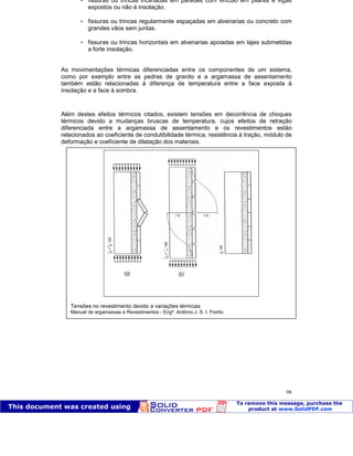 Patologia das construções Eng. José Eduardo Granato
98
 fissuras ou trincas inclinadas em paredes com vinculo em pilares e vigas
expostos ou não à insolação.
 fissuras ou trincas regularmente espaçadas em alvenarias ou concreto com
grandes vãos sem juntas.
 fissuras ou trincas horizontais em alvenarias apoiadas em lajes submetidas
a forte insolação.
As movimentações térmicas diferenciadas entre os componentes de um sistema,
como por exemplo entre as pedras de granito e a argamassa de assentamento
também estão relacionadas à diferença de temperatura entre a face exposta à
insolação e a face à sombra.
Além destes efeitos térmicos citados, existem tensões em decorrência de choques
térmicos devido a mudanças bruscas de temperatura, cujos efeitos de retração
diferenciada entre a argamassa de assentamento e os revestimentos estão
relacionados ao coeficiente de condutibilidade térmica, resistência à tração, módulo de
deformação e coeficiente de dilatação dos materiais.
Tensões no revestimento devido a variações térmicas
Manual de argamassas e Revestimentos - Engº. Antônio J. S. I. Fiorito.
 