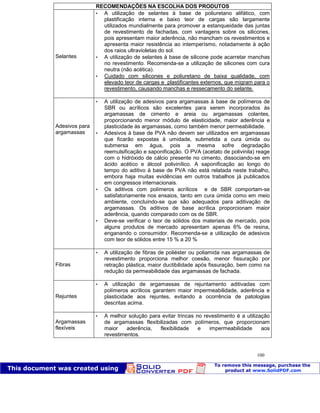 Patologia das construções Eng. José Eduardo Granato
100
RECOMENDAÇÕES NA ESCOLHA DOS PRODUTOS
Selantes
 A utilização de selantes à base de poliuretano alifático, com
plastificação interna e baixo teor de cargas são largamente
utilizados mundialmente para promover a estanqueidade das juntas
de revestimento de fachadas, com vantagens sobre os silicones,
pois apresentam maior aderência, não mancham os revestimentos e
apresenta maior resistência ao intemperísmo, notadamente à ação
dos raios ultravioletas do sol.
 A utilização de selantes à base de silicone pode acarretar manchas
no revestimento. Recomenda-se a utilização de silicones com cura
neutra (não acética).
 Cuidado com silicones e poliuretano de baixa qualidade, com
elevado teor de cargas e plastificantes externos, que migram para o
revestimento, causando manchas e ressecamento do selante.
Adesivos para
argamassas
 A utilização de adesivos para argamassas à base de polímeros de
SBR ou acrílicos são excelentes para serem incorporados às
argamassas de cimento e areia ou argamassas colantes,
proporcionando menor módulo de elasticidade, maior aderência e
plasticidade às argamassas, como também menor permeabilidade.
 Adesivos à base de PVA não devem ser utilizados em argamassas
que ficarão expostas à umidade, submetida a cura úmida ou
submersa em água, pois a mesma sofre degradação
reemulsificação e saponificação. O PVA (acetato de polivinila) reage
com o hidróxido de cálcio presente no cimento, dissociando-se em
ácido acético e álcool polivinílico. A saponificação ao longo do
tempo do aditivo à base de PVA não está relatada neste trabalho,
embora haja muitas evidências em outros trabalhos já publicados
em congressos internacionais.
 Os aditivos com polímeros acrílicos e de SBR comportam-se
satisfatoriamente nos ensaios, tanto em cura úmida como em meio
ambiente, concluindo-se que são adequados para aditivação de
argamassas. Os aditivos de base acrílica proporcionam maior
aderência, quando comparado com os de SBR.
 Deve-se verificar o teor de sólidos dos materiais de mercado, pois
alguns produtos de mercado apresentam apenas 6% de resina,
enganando o consumidor. Recomenda-se a utilização de adesivos
com teor de sólidos entre 15 % a 20 %
Fibras
 A utilização de fibras de poliéster ou poliamida nas argamassas de
revestimento proporciona melhor coesão, menor fissuração por
retração plástica, maior ductibilidade após fissuração, bem como na
redução da permeabilidade das argamassas de fachada.
Rejuntes
 A utilização de argamassas de rejuntamento aditivadas com
polímeros acrílicos garantem maior impermeabilidade, aderência e
plasticidade aos rejuntes, evitando a ocorrência de patologias
descritas acima.
Argamassas
flexíveis
 A melhor solução para evitar trincas no revestimento é a utilização
de argamassas flexibilizadas com polímeros, que proporcionam
maior aderência, flexibilidade e impermeabilidade aos
revestimentos.
 