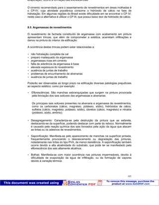 Patologia das construções Eng. José Eduardo Granato
103
evaporação, ocorre a formação das eflorescências.
O cimento recomendado para o assentamento de revestimentos em áreas molhadas é
o CP-IV, cuja atividade pozolânica consome o hidróxido de cálcio na fase de
hidratação. Em algumas regiões do Brasil existe dificuldade em se encontrar o CP IV;
neste caso a alternativa é utilizar o CP III, que possui baixo teor de hidróxido de cálcio.
8.5. Argamassas de revestimentos
O revestimento de fachada constituído de argamassa com acabamento em pintura
apresentam trincas, que além de comprometer a estética, acarretam infiltrações e
danos na pintura do interior da edificação.
A ocorrência destas trincas podem estar relacionadas a:
 não hidratação completa da cal
 preparo inadequado da argamassa
 argamassas ricas em cimento
 falta de aderência da argamassa à base
 elevada espessura do revestimento
 ausência de juntas de trabalho
 problemas de encunhamento de alvenarias
 ausência de juntas de trabalho
Poderão ser observadas ao longo prazo na edificação diversas patologias prejudiciais
ao aspecto estético, como por exemplo:
 Eflorescências: São manchas esbranquiçadas que surgem na pintura provocada
pela lixiviação dos sais solúveis das argamassas e alvenarias.
Os principais sais solúveis presentes na alvenaria e argamassa de revestimentos,
como os carbonatos (cálcio, magnésio, potássio, sódio), hidróxidos de cálcio,
sulfatos (cálcio, magnésio, potássio, sódio), cloretos (cálcio, magnésio) e nitratos
(potássio, sódio, amônio).
 Desagregamento: Caracteriza-se pela destruição da pintura que se esfarela,
destacando-se da superfície, podendo destacar com parte do reboco. Normalmente
é causado pela reação química dos sais lixiviados pela ação da água que atacam
as tintas ou os adesivos de revestimentos.
 Saponificação: Manifesta-se pelo aparecimento de manchas na superfície pintada,
frequentemente provocando o descascamento ou degradação das pinturas,
notadamente nas tintas do tipo PVA, de menor resistência. A saponificação também
ocorre devido a alta alcalinidade do substrato, que pode ter se manifestado pela
eflorescência dos sais altamente alcalinos.
 Bolhas: Manifesta-se com maior ocorrência nas pinturas impermeáveis, devido à
dificuldade de evaporação da água de infiltração, ou da formação de vapores
devido à variação térmica.
 