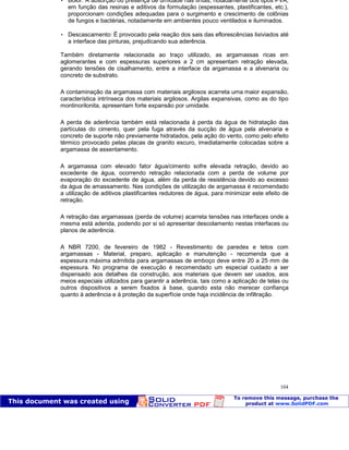 Patologia das construções Eng. José Eduardo Granato
104
 Bolor: A absorção ou presença de umidade nas tintas, notadamente dos tipos PVA,
em função das resinas e aditivos da formulação (espessantes, plastificantes, etc.),
proporcionam condições adequadas para o surgimento e crescimento de colônias
de fungos e bactérias, notadamente em ambientes pouco ventilados e iluminados.
 Descascamento: É provocado pela reação dos sais das eflorescências lixiviados até
a interface das pinturas, prejudicando sua aderência.
Também diretamente relacionada ao traço utilizado, as argamassas ricas em
aglomerantes e com espessuras superiores a 2 cm apresentam retração elevada,
gerando tensões de cisalhamento, entre a interface da argamassa e a alvenaria ou
concreto de substrato.
A contaminação da argamassa com materiais argilosos acarreta uma maior expansão,
característica intrínseca dos materiais argilosos. Argilas expansivas, como as do tipo
montinorilonita, apresentam forte expansão por umidade.
A perda de aderência também está relacionada à perda da água de hidratação das
partículas do cimento, quer pela fuga através da sucção de água pela alvenaria e
concreto de suporte não previamente hidratados, pela ação do vento, como pelo efeito
térmico provocado pelas placas de granito escuro, imediatamente colocadas sobre a
argamassa de assentamento.
A argamassa com elevado fator água/cimento sofre elevada retração, devido ao
excedente de água, ocorrendo retração relacionada com a perda de volume por
evaporação do excedente de água, além da perda de resistência devido ao excesso
da água de amassamento. Nas condições de utilização de argamassa é recomendado
a utilização de aditivos plastificantes redutores de água, para minimizar este efeito de
retração.
A retração das argamassas (perda de volume) acarreta tensões nas interfaces onde a
mesma está aderida, podendo por si só apresentar descolamento nestas interfaces ou
planos de aderência.
A NBR 7200, de fevereiro de 1982 - Revestimento de paredes e tetos com
argamassas - Material, preparo, aplicação e manutenção - recomenda que a
espessura máxima admitida para argamassas de emboço deve entre 20 a 25 mm de
espessura. No programa de execução é recomendado um especial cuidado a ser
dispensado aos detalhes da construção, aos materiais que devem ser usados, aos
meios especiais utilizados para garantir a aderência, tais como a aplicação de telas ou
outros dispositivos a serem fixados à base, quando esta não merecer confiança
quanto à aderência e à proteção da superfície onde haja incidência de infiltração.
 