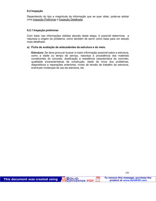Patologia das construções Eng. José Eduardo Granato
109
9.2 Inspeção
Dependendo do tipo e magnitude da informação que se quer obter, pode-se adotar
uma Inspeção Preliminar e Inspeção Detalhada.
9.2.1 Inspeção preliminar
Com base nas informações obtidas através desta etapa, é possível determinar a
natureza e origem do problema, como também de servir como base para um estudo
mais detalhado.
a) Ficha de avaliação de antecedentes da estrutura e do meio.
Estrutura: Se deve procurar buscar a maior informação possível sobre a estrutura,
como a idade ou tempo de serviço, natureza e procedência dos materiais
constituintes do concreto, dosificação e resistência característica do concreto,
qualidade ecaracterísticas de construção, idade de início dos problemas,
diagnósticos e reparações anteriores, níveis de tensão de trabalho da estrutura,
eventuais mudanças de uso da estrutura, etc
 