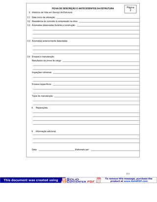 Patologia das construções Eng. José Eduardo Granato
111
FICHA DE DESCRIÇÃO E ANTECEDENTES DA ESTRUTURA
3. Histórico de Vida em Serviço da Estrutura
3.1 Data início de utilização: _________________________________________________________________________
3.2 Resistência do concreto à compressão na obra: ______________________________________________________
3.3 Anomalias observadas durante a construção: ________________________________________________________
_____________________________________________________________________________________________
_____________________________________________________________________________________________
_____________________________________________________________________________________________
3.3 Anomalias anteriormente detectadas:
_____________________________________________________________________________________________
_____________________________________________________________________________________________
_____________________________________________________________________________________________
3.4 Ensaios e manutenção.
Resultados da prova de carga: ____________________________________________________________________
_____________________________________________________________________________________________
_____________________________________________________________________________________________
Inspeções rotineiras: ____________________________________________________________________________
_____________________________________________________________________________________________
_____________________________________________________________________________________________
Ensaios específicos: ____________________________________________________________________________
_____________________________________________________________________________________________
_____________________________________________________________________________________________
Tipos de manutenção: ___________________________________________________________________________
_____________________________________________________________________________________________
_____________________________________________________________________________________________
4. Reparações.
_____________________________________________________________________________________________
_____________________________________________________________________________________________
_____________________________________________________________________________________________
_____________________________________________________________________________________________
5. Informação adicional.
_____________________________________________________________________________________________
_____________________________________________________________________________________________
_____________________________________________________________________________________________
Data: ______________________________ Elaborado por: ____________________________________________
Página
2
 