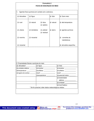 Patologia das construções Eng. José Eduardo Granato
113
Formulário 2
FICHA DE DESCRIÇÃO DO MEIO
1. Agentes físico-químicos em contato com a estrutura.
Atmosfera Água Solo Outro meio
rural natural doce natural alta temperatura
salobra
urbana doméstica potável aterro agentes químicos
residual
marinha industrial correntes de
interferência
industrial atmosfera específica
2. Propriedades físicas e químicas do meio
Atmosfera* Água Solo
umidade relativa: _______ cloretos: ______________ cloretos: ______________
temperatura: ___________ sulfatos: ______________ sulfatos: ______________
regime de ventos: _______ pH: __________________ pH: __________________
temperatura: ___________ potencial redox: ________
resistividade
elétrica: ______________
umidade: ______________
nível freático:
* Se for possível, obter dados meteorológicos médios
 