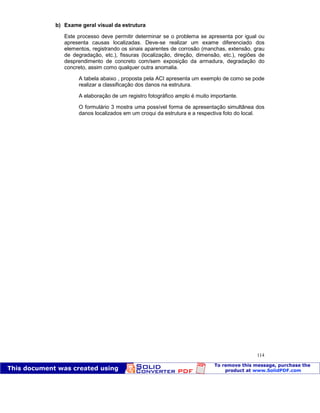 Patologia das construções Eng. José Eduardo Granato
114
b) Exame geral visual da estrutura
Este processo deve permitir determinar se o problema se apresenta por igual ou
apresenta causas localizadas. Deve-se realizar um exame diferenciado dos
elementos, registrando os sinais aparentes de corrosão (manchas, extensão, grau
de degradação, etc.), fissuras (localização, direção, dimensão, etc.), regiões de
desprendimento de concreto com/sem exposição da armadura, degradação do
concreto, assim como qualquer outra anomalia.
A tabela abaixo , proposta pela ACI apresenta um exemplo de como se pode
realizar a classificação dos danos na estrutura.
A elaboração de um registro fotográfico amplo é muito importante.
O formulário 3 mostra uma possível forma de apresentação simultânea dos
danos localizados em um croqui da estrutura e a respectiva foto do local.
 
