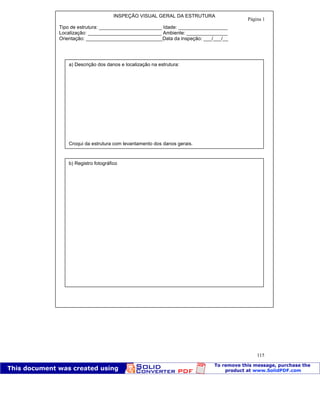Patologia das construções Eng. José Eduardo Granato
115
INSPEÇÃO VISUAL GERAL DA ESTRUTURA
Tipo de estrutura: _______________________ Idade: __________________
Localização: ___________________________ Ambiente: _______________
Orientação: ____________________________Data da inspeção: ___/___/__
a) Descrição dos danos e localização na estrutura:
Croqui da estrutura com levantamento dos danos gerais.
b) Registro fotográfico
Página 1
 