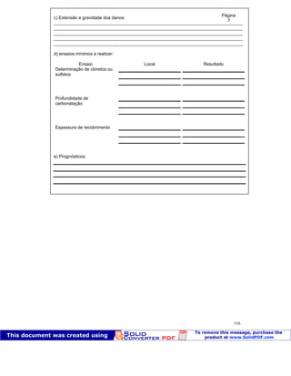Patologia das construções Eng. José Eduardo Granato
116
c) Extensão e gravidade dos danos:
____________________________________________________________________________
____________________________________________________________________________
____________________________________________________________________________
____________________________________________________________________________
____________________________________________________________________________
d) ensaios mínimos a realizar:
Ensaio Local Resultado
Determinação de cloretos ou
sulfatos
Profundidade de
carbonatação
Espessura de recobrimento
e) Prognósticos:
Página
2
 
